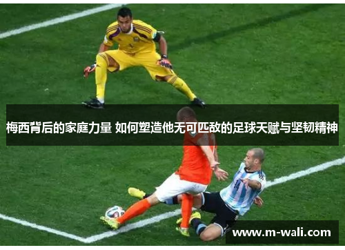梅西背后的家庭力量 如何塑造他无可匹敌的足球天赋与坚韧精神