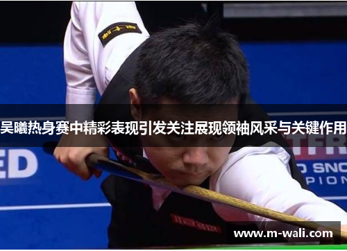 吴曦热身赛中精彩表现引发关注展现领袖风采与关键作用