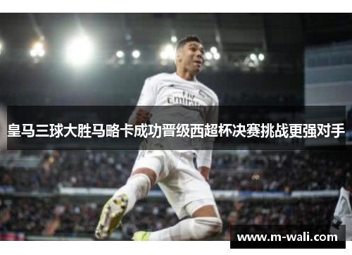 皇马三球大胜马略卡成功晋级西超杯决赛挑战更强对手