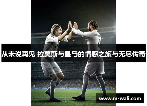 从未说再见 拉莫斯与皇马的情感之旅与无尽传奇