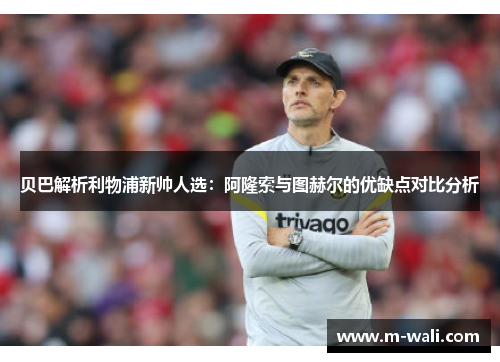 贝巴解析利物浦新帅人选：阿隆索与图赫尔的优缺点对比分析