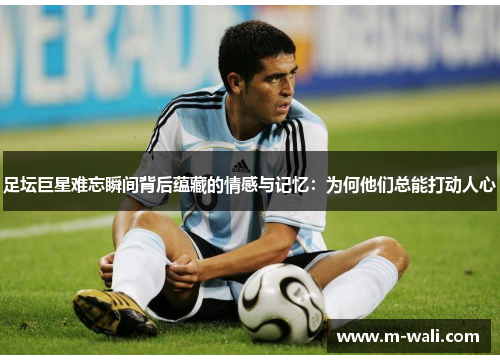 足坛巨星难忘瞬间背后蕴藏的情感与记忆：为何他们总能打动人心
