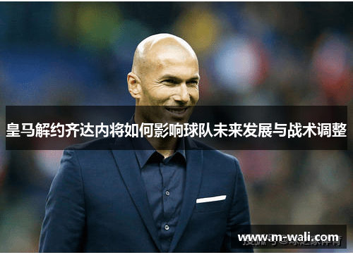 皇马解约齐达内将如何影响球队未来发展与战术调整