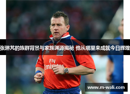 张琳芃的族群背景与家族渊源揭秘 他从哪里来成就今日辉煌